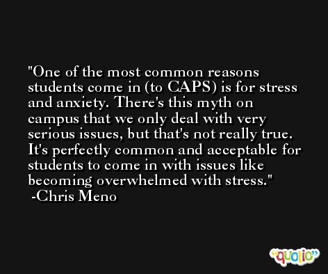One of the most common reasons students come in (to CAPS) is for stress and anxiety. There's this myth on campus that we only deal with very serious issues, but that's not really true. It's perfectly common and acceptable for students to come in with issues like becoming overwhelmed with stress. -Chris Meno