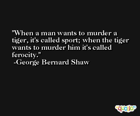 When a man wants to murder a tiger, it's called sport; when the tiger wants to murder him it's called ferocity. -George Bernard Shaw