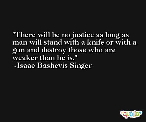 There will be no justice as long as man will stand with a knife or with a gun and destroy those who are weaker than he is. -Isaac Bashevis Singer