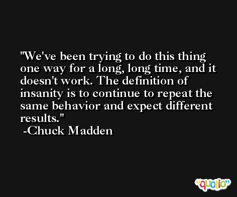 We've been trying to do this thing one way for a long, long time, and it doesn't work. The definition of insanity is to continue to repeat the same behavior and expect different results. -Chuck Madden