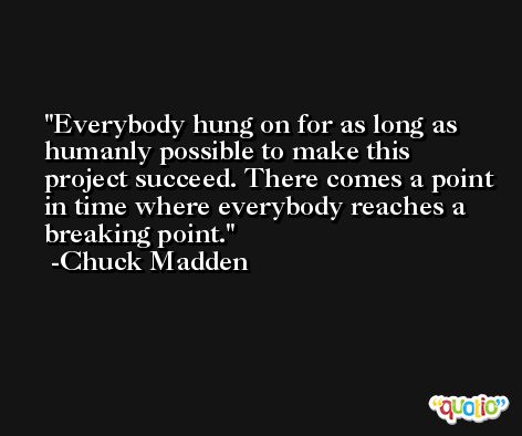 Everybody hung on for as long as humanly possible to make this project succeed. There comes a point in time where everybody reaches a breaking point. -Chuck Madden