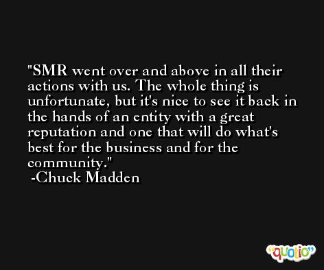 SMR went over and above in all their actions with us. The whole thing is unfortunate, but it's nice to see it back in the hands of an entity with a great reputation and one that will do what's best for the business and for the community. -Chuck Madden