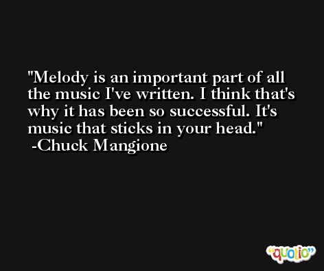 Melody is an important part of all the music I've written. I think that's why it has been so successful. It's music that sticks in your head. -Chuck Mangione