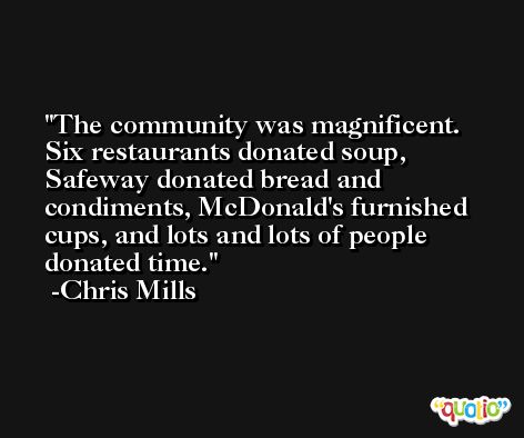 The community was magnificent. Six restaurants donated soup, Safeway donated bread and condiments, McDonald's furnished cups, and lots and lots of people donated time. -Chris Mills