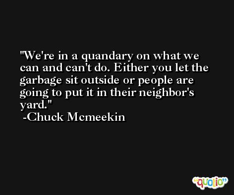 We're in a quandary on what we can and can't do. Either you let the garbage sit outside or people are going to put it in their neighbor's yard. -Chuck Mcmeekin