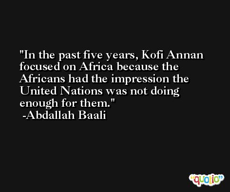 In the past five years, Kofi Annan focused on Africa because the Africans had the impression the United Nations was not doing enough for them. -Abdallah Baali