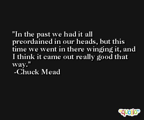 In the past we had it all preordained in our heads, but this time we went in there winging it, and I think it came out really good that way. -Chuck Mead