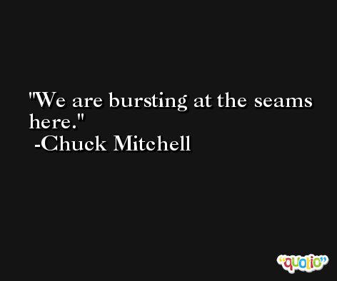 We are bursting at the seams here. -Chuck Mitchell