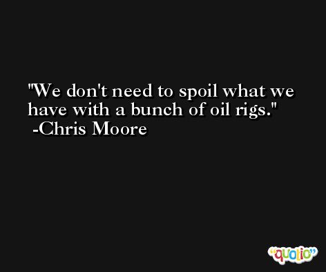 We don't need to spoil what we have with a bunch of oil rigs. -Chris Moore