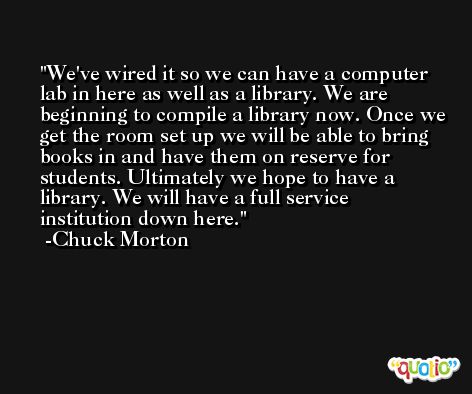 We've wired it so we can have a computer lab in here as well as a library. We are beginning to compile a library now. Once we get the room set up we will be able to bring books in and have them on reserve for students. Ultimately we hope to have a library. We will have a full service institution down here. -Chuck Morton