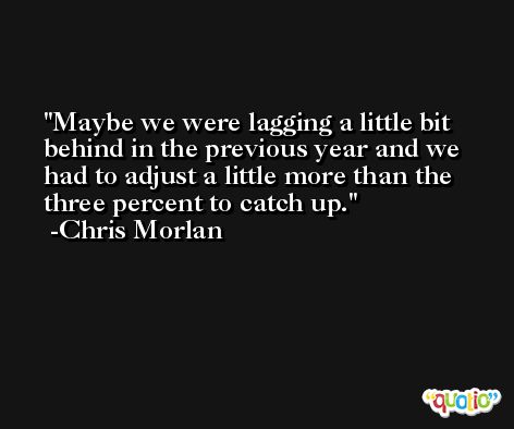 Maybe we were lagging a little bit behind in the previous year and we had to adjust a little more than the three percent to catch up. -Chris Morlan
