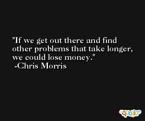 If we get out there and find other problems that take longer, we could lose money. -Chris Morris
