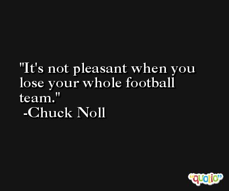It's not pleasant when you lose your whole football team. -Chuck Noll
