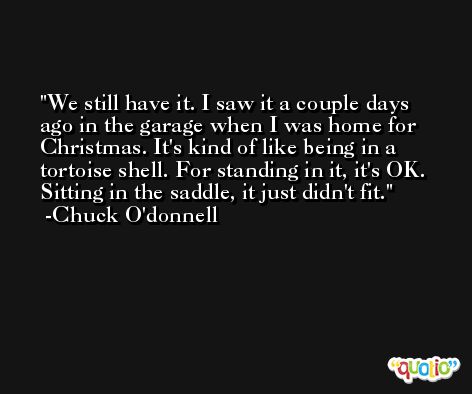 We still have it. I saw it a couple days ago in the garage when I was home for Christmas. It's kind of like being in a tortoise shell. For standing in it, it's OK. Sitting in the saddle, it just didn't fit. -Chuck O'donnell