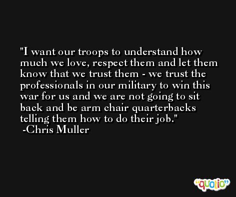 I want our troops to understand how much we love, respect them and let them know that we trust them - we trust the professionals in our military to win this war for us and we are not going to sit back and be arm chair quarterbacks telling them how to do their job. -Chris Muller