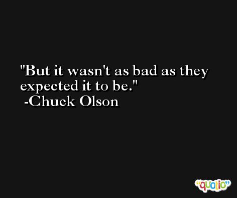But it wasn't as bad as they expected it to be. -Chuck Olson