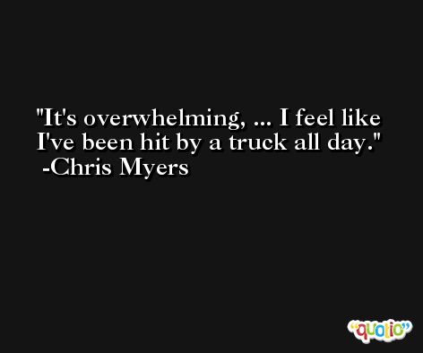 It's overwhelming, ... I feel like I've been hit by a truck all day. -Chris Myers