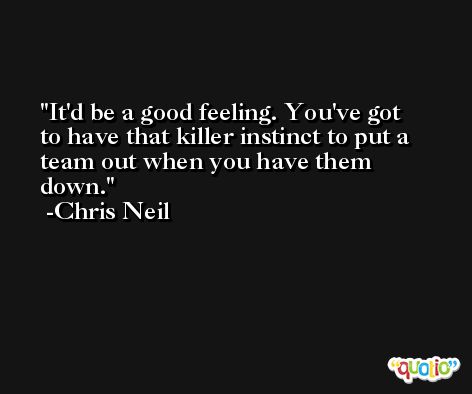 It'd be a good feeling. You've got to have that killer instinct to put a team out when you have them down. -Chris Neil