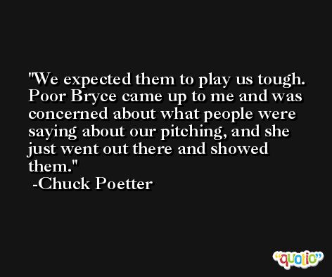 We expected them to play us tough. Poor Bryce came up to me and was concerned about what people were saying about our pitching, and she just went out there and showed them. -Chuck Poetter