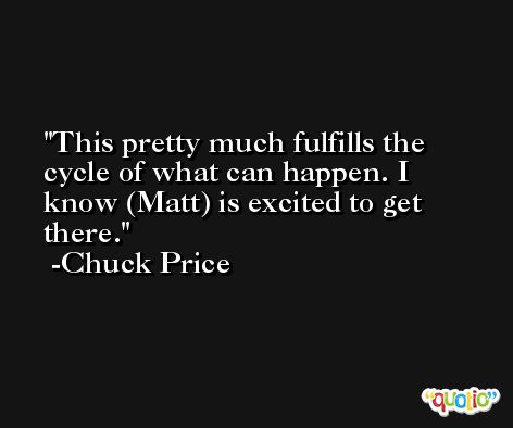 This pretty much fulfills the cycle of what can happen. I know (Matt) is excited to get there. -Chuck Price