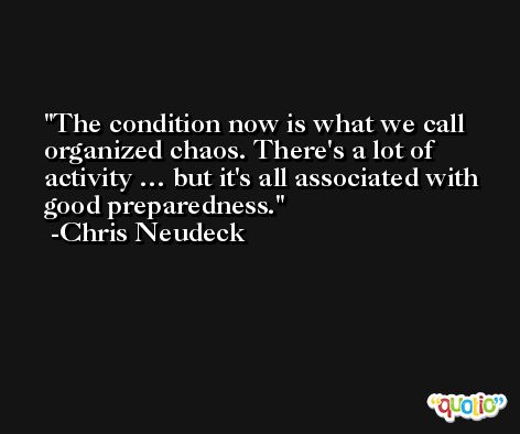 The condition now is what we call organized chaos. There's a lot of activity … but it's all associated with good preparedness. -Chris Neudeck