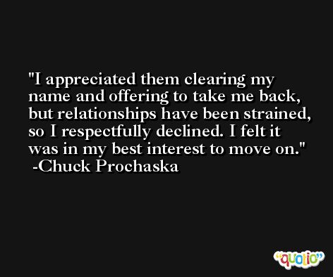 I appreciated them clearing my name and offering to take me back, but relationships have been strained, so I respectfully declined. I felt it was in my best interest to move on. -Chuck Prochaska