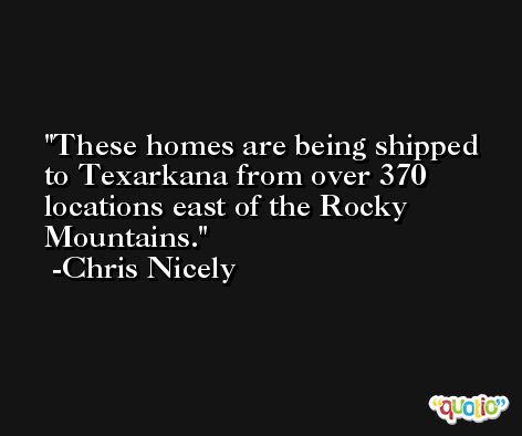 These homes are being shipped to Texarkana from over 370 locations east of the Rocky Mountains. -Chris Nicely