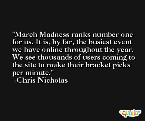 March Madness ranks number one for us. It is, by far, the busiest event we have online throughout the year. We see thousands of users coming to the site to make their bracket picks per minute. -Chris Nicholas