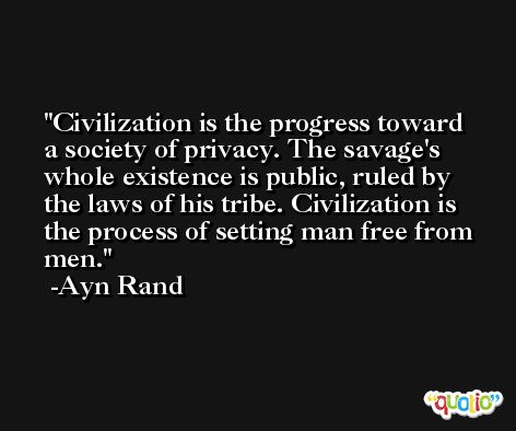 Civilization is the progress toward a society of privacy. The savage's whole existence is public, ruled by the laws of his tribe. Civilization is the process of setting man free from men. -Ayn Rand