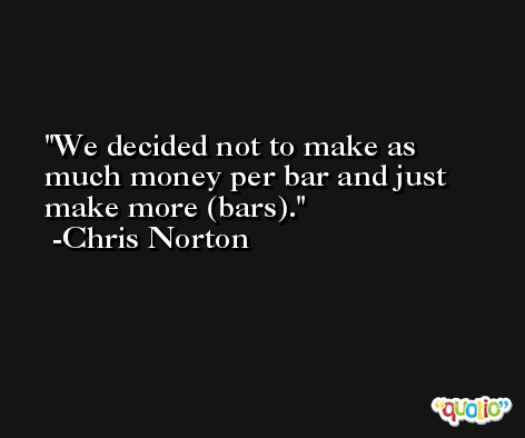 We decided not to make as much money per bar and just make more (bars). -Chris Norton