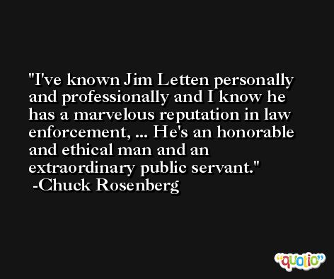 I've known Jim Letten personally and professionally and I know he has a marvelous reputation in law enforcement, ... He's an honorable and ethical man and an extraordinary public servant. -Chuck Rosenberg