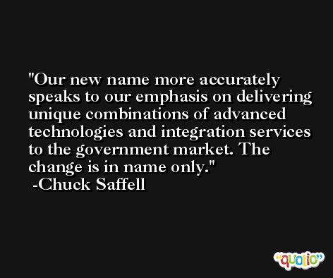 Our new name more accurately speaks to our emphasis on delivering unique combinations of advanced technologies and integration services to the government market. The change is in name only. -Chuck Saffell