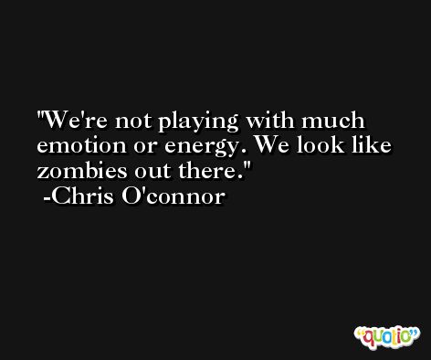 We're not playing with much emotion or energy. We look like zombies out there. -Chris O'connor