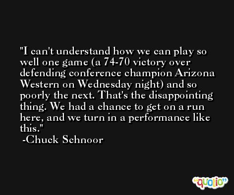 I can't understand how we can play so well one game (a 74-70 victory over defending conference champion Arizona Western on Wednesday night) and so poorly the next. That's the disappointing thing. We had a chance to get on a run here, and we turn in a performance like this. -Chuck Schnoor