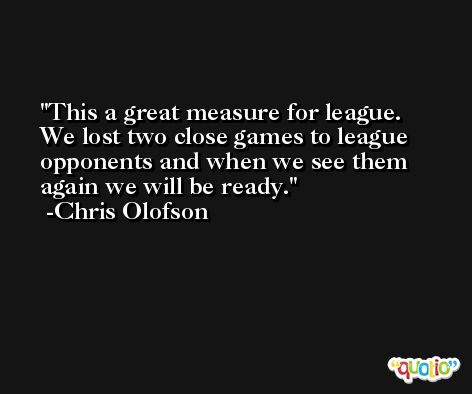 This a great measure for league. We lost two close games to league opponents and when we see them again we will be ready. -Chris Olofson