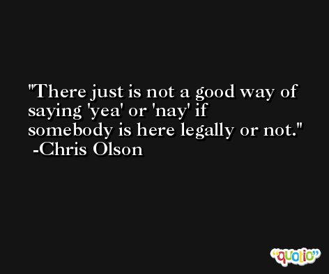 There just is not a good way of saying 'yea' or 'nay' if somebody is here legally or not. -Chris Olson