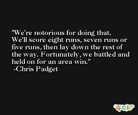 We're notorious for doing that. We'll score eight runs, seven runs or five runs, then lay down the rest of the way. Fortunately, we battled and held on for an area win. -Chris Padget