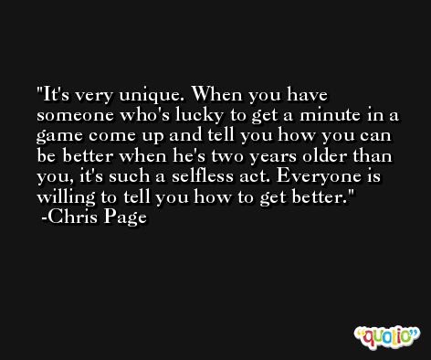 It's very unique. When you have someone who's lucky to get a minute in a game come up and tell you how you can be better when he's two years older than you, it's such a selfless act. Everyone is willing to tell you how to get better. -Chris Page