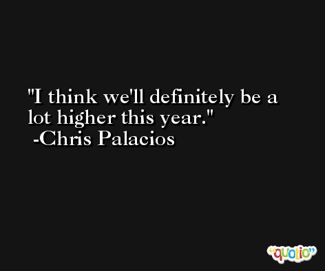 I think we'll definitely be a lot higher this year. -Chris Palacios