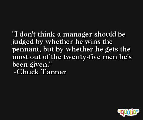 I don't think a manager should be judged by whether he wins the pennant, but by whether he gets the most out of the twenty-five men he's been given. -Chuck Tanner