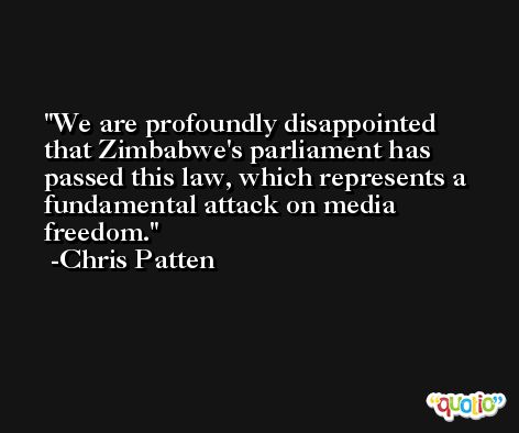 We are profoundly disappointed that Zimbabwe's parliament has passed this law, which represents a fundamental attack on media freedom. -Chris Patten