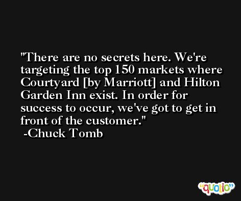 There are no secrets here. We're targeting the top 150 markets where Courtyard [by Marriott] and Hilton Garden Inn exist. In order for success to occur, we've got to get in front of the customer. -Chuck Tomb