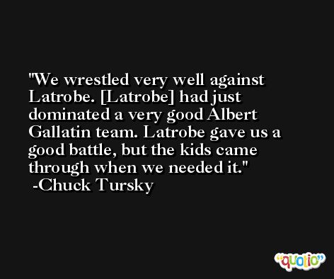 We wrestled very well against Latrobe. [Latrobe] had just dominated a very good Albert Gallatin team. Latrobe gave us a good battle, but the kids came through when we needed it. -Chuck Tursky