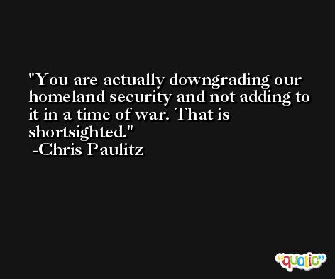 You are actually downgrading our homeland security and not adding to it in a time of war. That is shortsighted. -Chris Paulitz