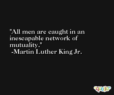 All men are caught in an inescapable network of mutuality. -Martin Luther King Jr.
