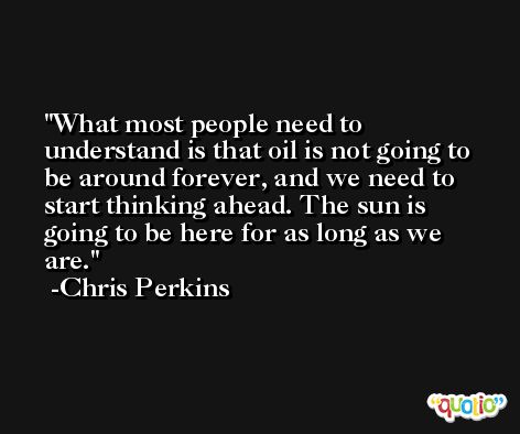 What most people need to understand is that oil is not going to be around forever, and we need to start thinking ahead. The sun is going to be here for as long as we are. -Chris Perkins