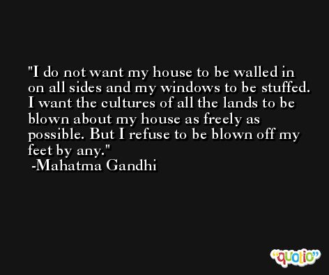 I do not want my house to be walled in on all sides and my windows to be stuffed. I want the cultures of all the lands to be blown about my house as freely as possible. But I refuse to be blown off my feet by any. -Mahatma Gandhi
