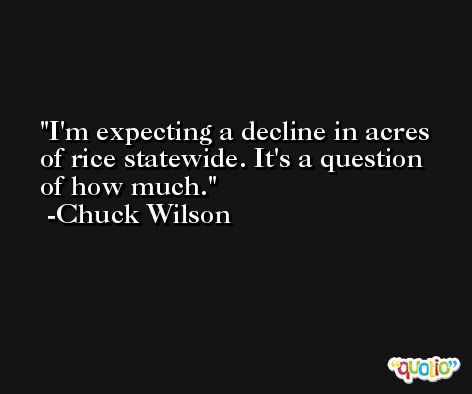 I'm expecting a decline in acres of rice statewide. It's a question of how much. -Chuck Wilson