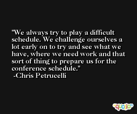 We always try to play a difficult schedule. We challenge ourselves a lot early on to try and see what we have, where we need work and that sort of thing to prepare us for the conference schedule. -Chris Petrucelli