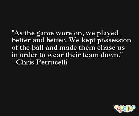 As the game wore on, we played better and better. We kept possession of the ball and made them chase us in order to wear their team down. -Chris Petrucelli